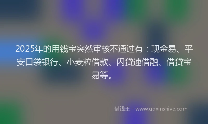 2025年的用钱宝突然审核不通过有：现金易、平安口袋银行、小麦粒借款、闪贷速借融、借贷宝易等。