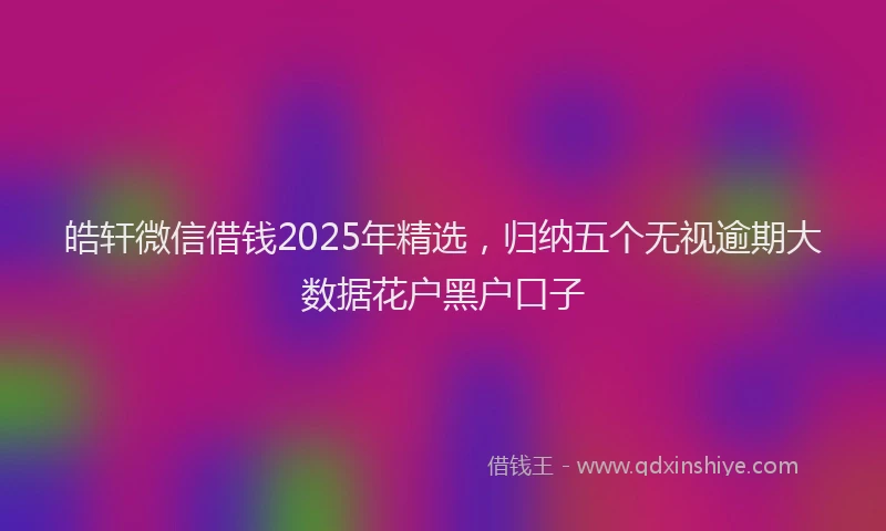 皓轩微信借钱2025年精选，归纳五个无视逾期大数据花户黑户口子
