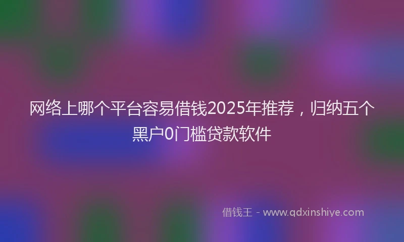 网络上哪个平台容易借钱2025年推荐，归纳五个黑户0门槛贷款软件