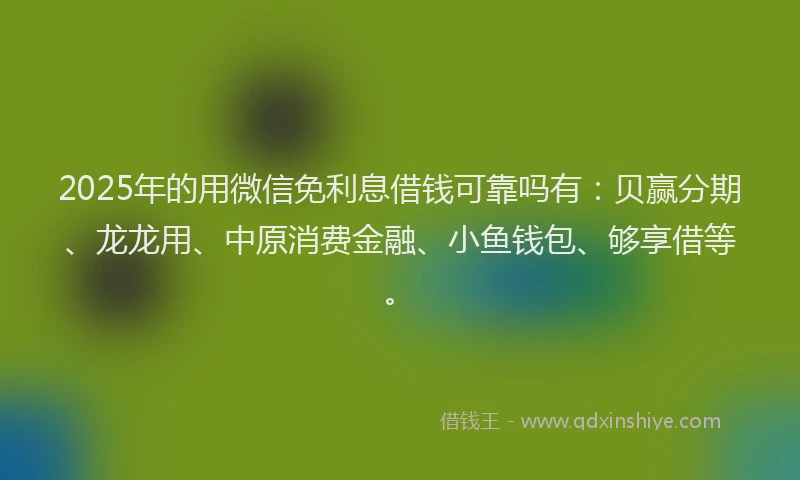 2025年的用微信免利息借钱可靠吗有：贝赢分期、龙龙用、中原消费金融、小鱼钱包、够享借等。