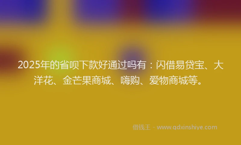 2025年的省呗下款好通过吗有：闪借易贷宝、大洋花、金芒果商城、嗨购、爱物商城等。
