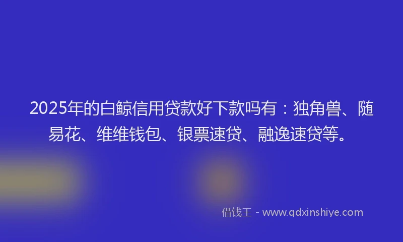 2025年的白鲸信用贷款好下款吗有：独角兽、随易花、维维钱包、银票速贷、融逸速贷等。