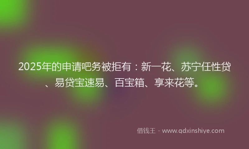 2025年的申请吧务被拒有：新一花、苏宁任性贷、易贷宝速易、百宝箱、享来花等。