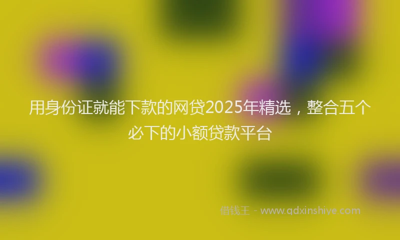 用身份证就能下款的网贷2025年精选，整合五个必下的小额贷款平台