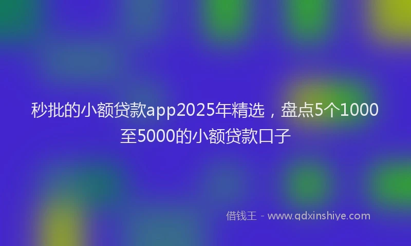 秒批的小额贷款app2025年精选，盘点5个1000至5000的小额贷款口子