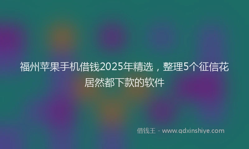 福州苹果手机借钱2025年精选，整理5个征信花居然都下款的软件