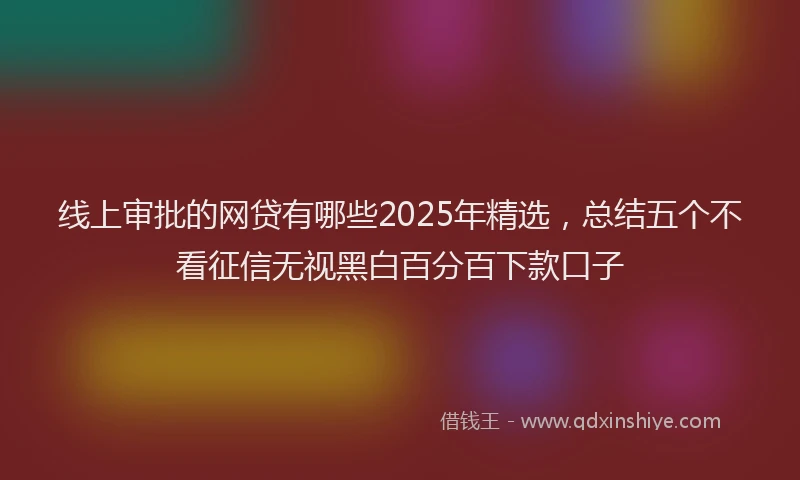 线上审批的网贷有哪些2025年精选，总结五个不看征信无视黑白百分百下款口子