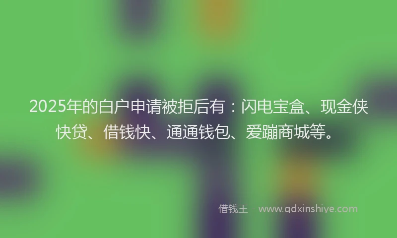 2025年的白户申请被拒后有：闪电宝盒、现金侠快贷、借钱快、通通钱包、爱蹦商城等。