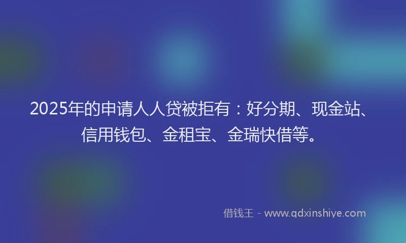 2025年的申请人人贷被拒有：好分期、现金站、信用钱包、金租宝、金瑞快借等。
