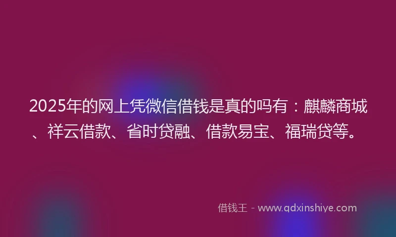2025年的网上凭微信借钱是真的吗有：麒麟商城、祥云借款、省时贷融、借款易宝、福瑞贷等。