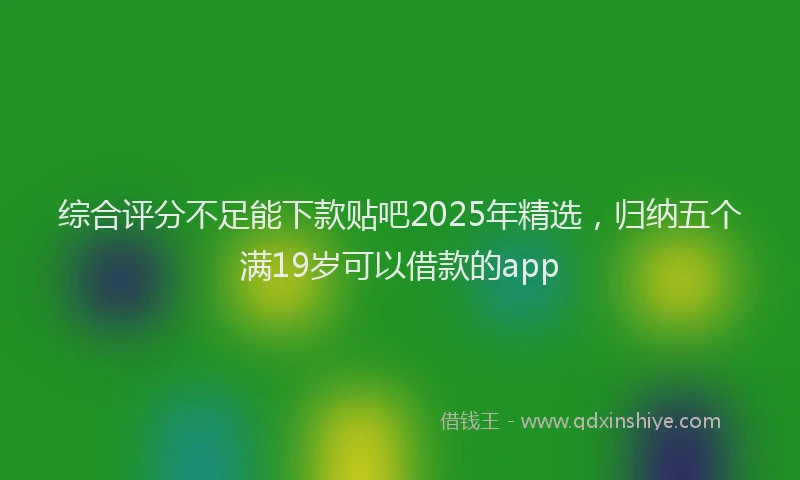 综合评分不足能下款贴吧2025年精选，归纳五个满19岁可以借款的app