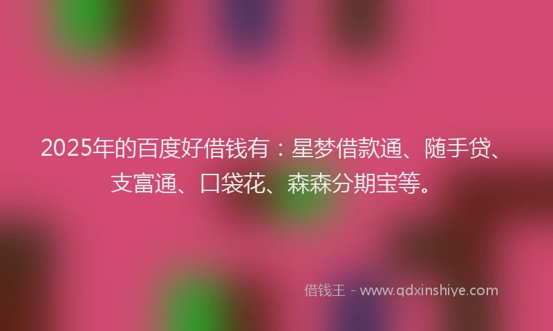 2025年的百度好借钱有：星梦借款通、随手贷、支富通、口袋花、森森分期宝等。