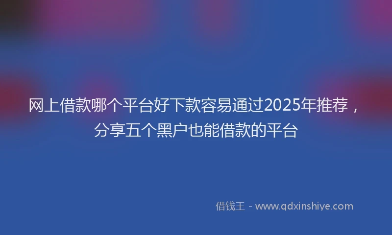 网上借款哪个平台好下款容易通过2025年推荐，分享五个黑户也能借款的平台