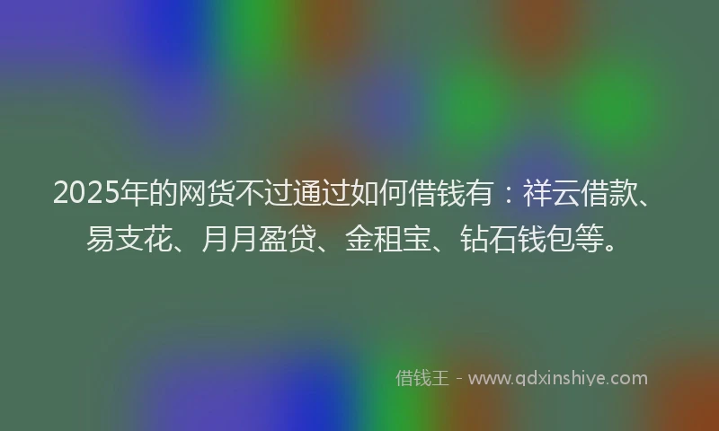 2025年的网货不过通过如何借钱有：祥云借款、易支花、月月盈贷、金租宝、钻石钱包等。