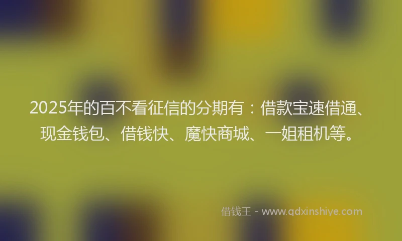 2025年的百不看征信的分期有：借款宝速借通、现金钱包、借钱快、魔快商城、一姐租机等。