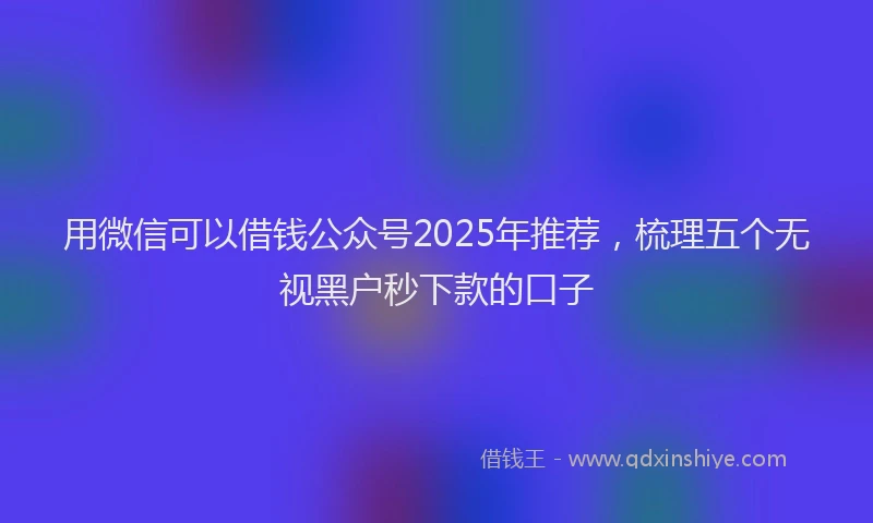 用微信可以借钱公众号2025年推荐，梳理五个无视黑户秒下款的口子