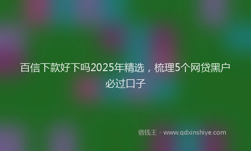 百信下款好下吗2025年精选，梳理5个网贷黑户必过口子