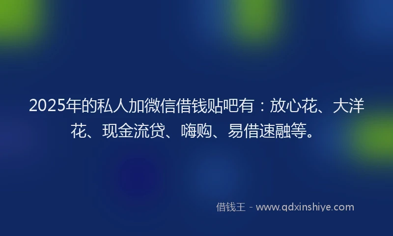 2025年的私人加微信借钱贴吧有：放心花、大洋花、现金流贷、嗨购、易借速融等。
