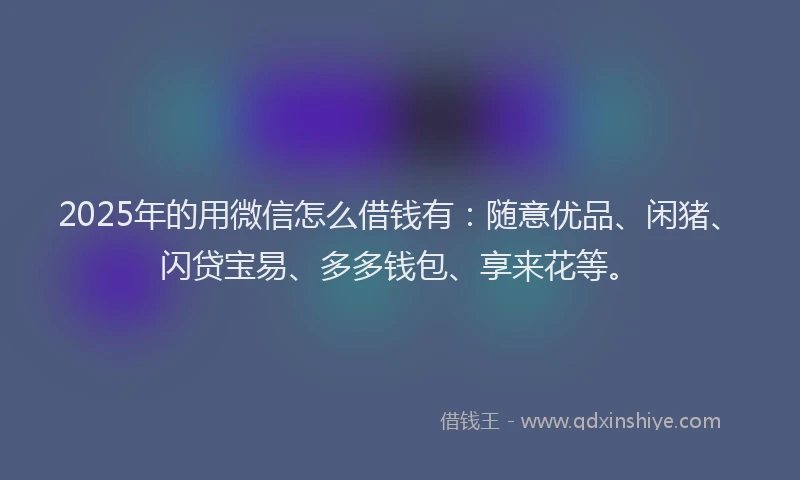 2025年的用微信怎么借钱有：随意优品、闲猪、闪贷宝易、多多钱包、享来花等。