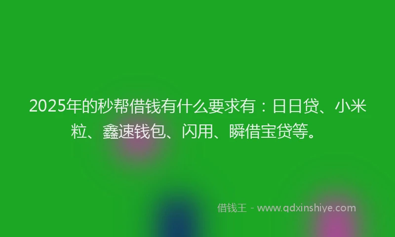 2025年的秒帮借钱有什么要求有：日日贷、小米粒、鑫速钱包、闪用、瞬借宝贷等。
