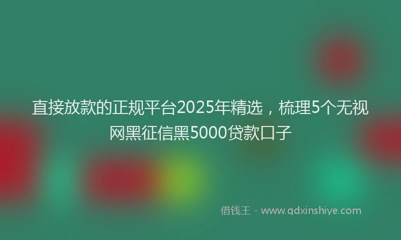 直接放款的正规平台2025年精选，梳理5个无视网黑征信黑5000贷款口子