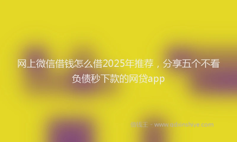 网上微信借钱怎么借2025年推荐，分享五个不看负债秒下款的网贷app