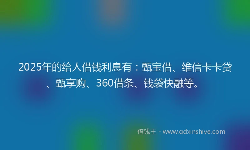2025年的给人借钱利息有：甄宝借、维信卡卡贷、甄享购、360借条、钱袋快融等。