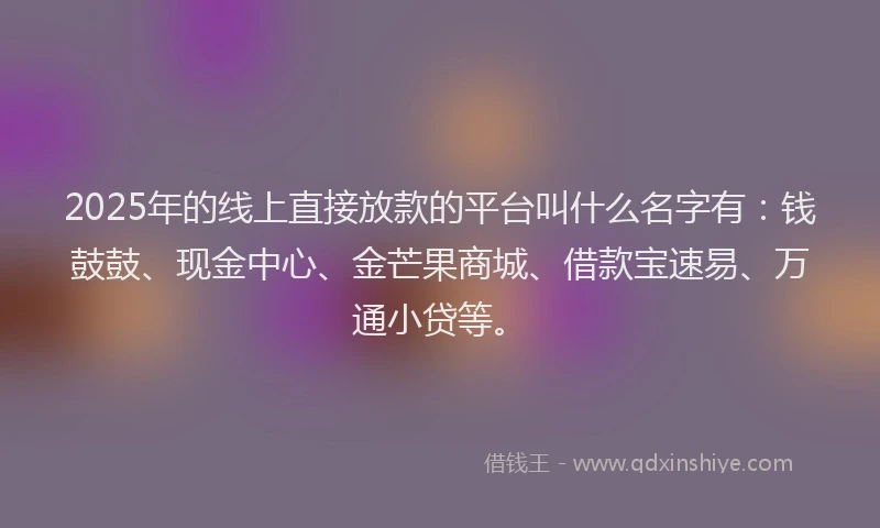 2025年的线上直接放款的平台叫什么名字有：钱鼓鼓、现金中心、金芒果商城、借款宝速易、万通小贷等。