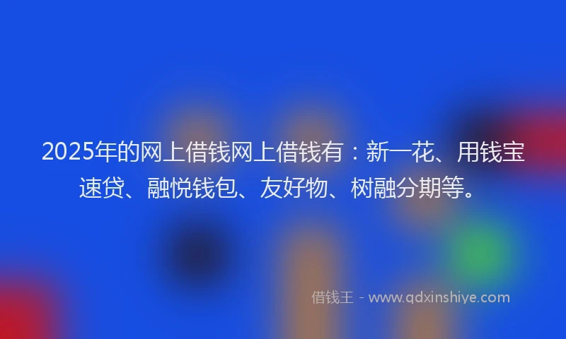 2025年的网上借钱网上借钱有：新一花、用钱宝速贷、融悦钱包、友好物、树融分期等。