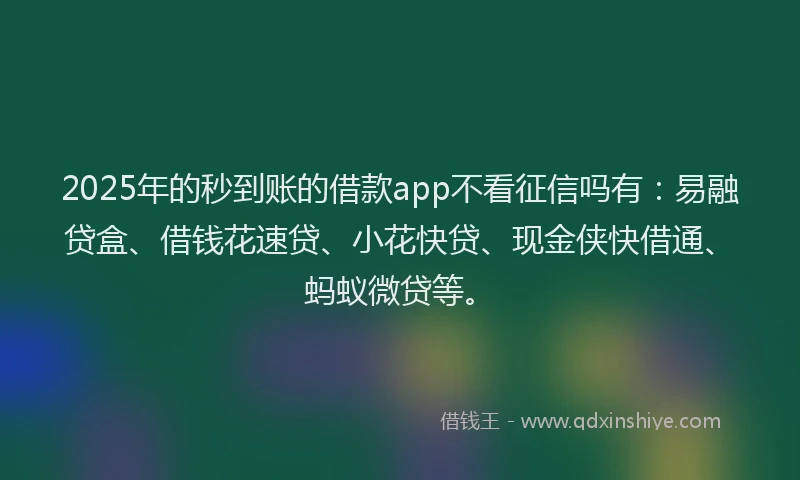 2025年的秒到账的借款app不看征信吗有：易融贷盒、借钱花速贷、小花快贷、现金侠快借通、蚂蚁微贷等。