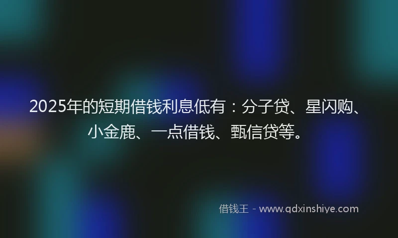 2025年的短期借钱利息低有：分子贷、星闪购、小金鹿、一点借钱、甄信贷等。