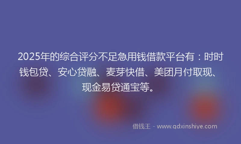 2025年的综合评分不足急用钱借款平台有：时时钱包贷、安心贷融、麦芽快借、美团月付取现、现金易贷通宝等。