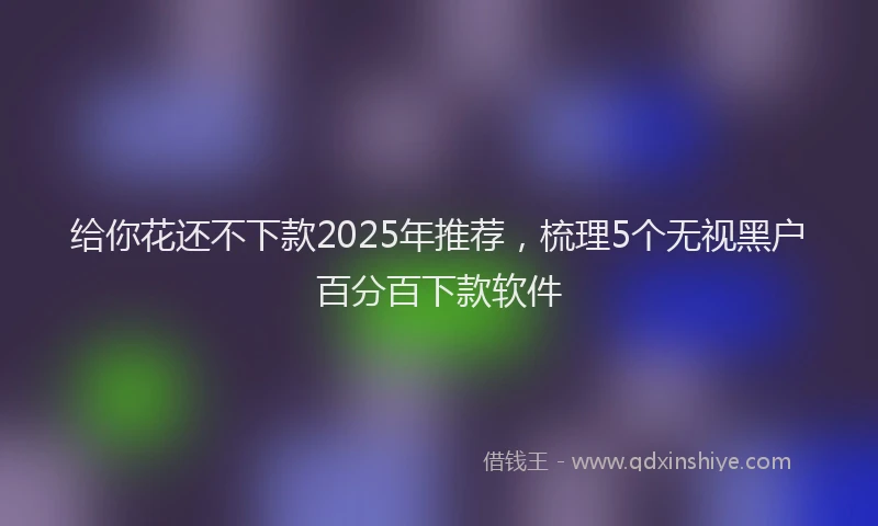 给你花还不下款2025年推荐，梳理5个无视黑户百分百下款软件