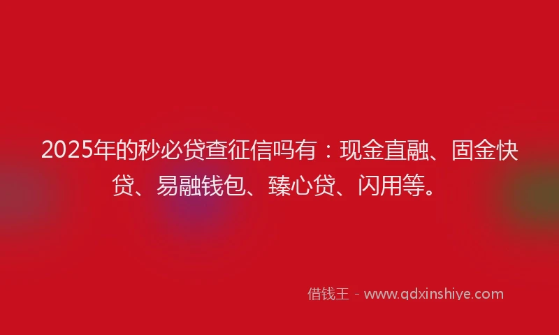 2025年的秒必贷查征信吗有：现金直融、固金快贷、易融钱包、臻心贷、闪用等。