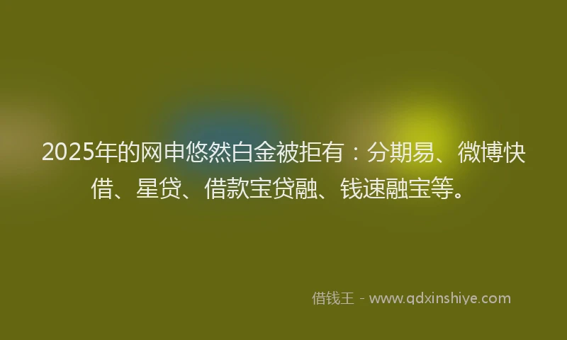 2025年的网申悠然白金被拒有：分期易、微博快借、星贷、借款宝贷融、钱速融宝等。