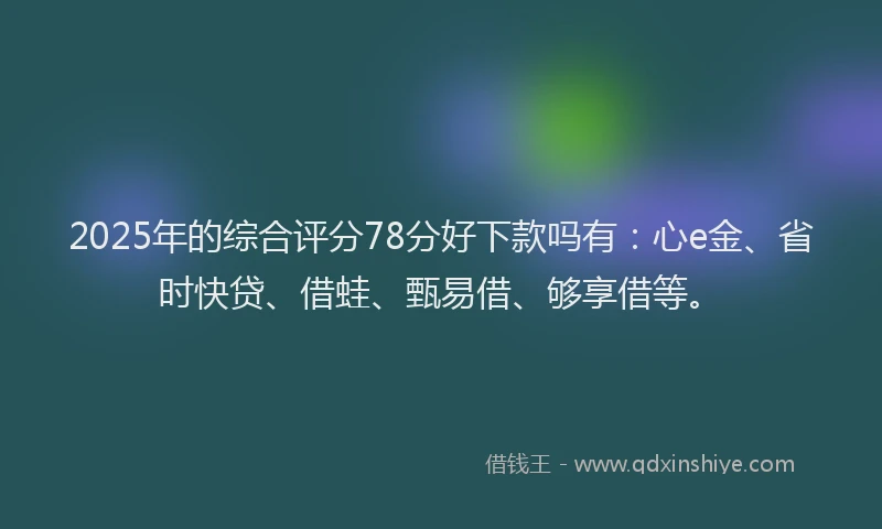 2025年的综合评分78分好下款吗有：心e金、省时快贷、借蛙、甄易借、够享借等。
