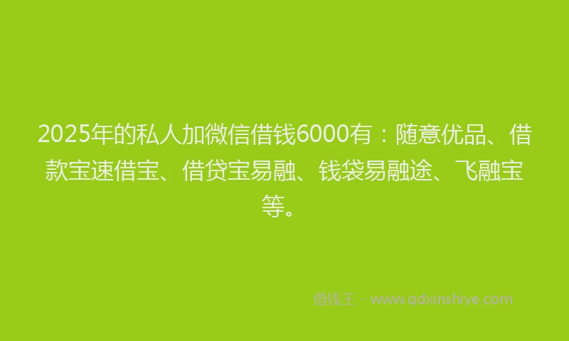 2025年的私人加微信借钱6000有：随意优品、借款宝速借宝、借贷宝易融、钱袋易融途、飞融宝等。