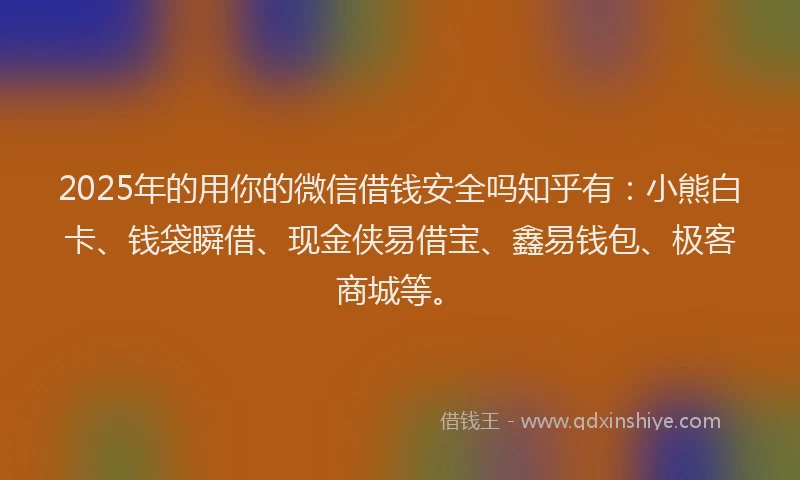 2025年的用你的微信借钱安全吗知乎有：小熊白卡、钱袋瞬借、现金侠易借宝、鑫易钱包、极客商城等。