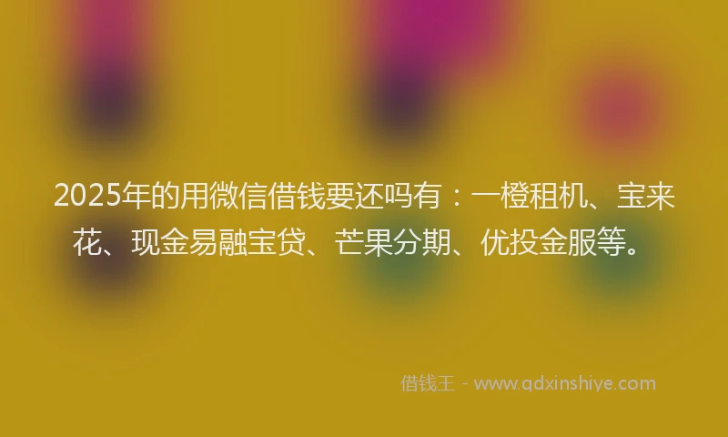 2025年的用微信借钱要还吗有：一橙租机、宝来花、现金易融宝贷、芒果分期、优投金服等。