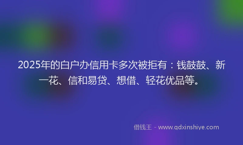 2025年的白户办信用卡多次被拒有：钱鼓鼓、新一花、信和易贷、想借、轻花优品等。