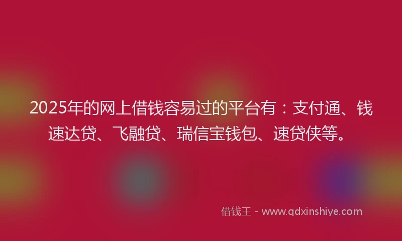 2025年的网上借钱容易过的平台有：支付通、钱速达贷、飞融贷、瑞信宝钱包、速贷侠等。