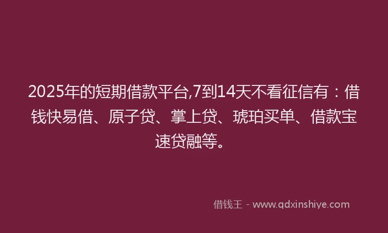 2025年的短期借款平台,7到14天不看征信有：借钱快易借、原子贷、掌上贷、琥珀买单、借款宝速贷融等。