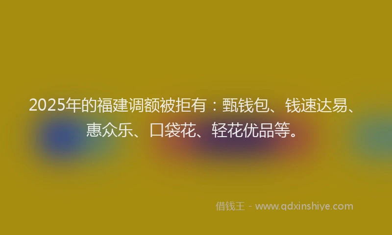 2025年的福建调额被拒有：甄钱包、钱速达易、惠众乐、口袋花、轻花优品等。