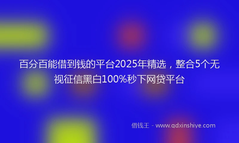 百分百能借到钱的平台2025年精选，整合5个无视征信黑白100%秒下网贷平台