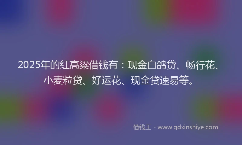 2025年的红高粱借钱有：现金白鸽贷、畅行花、小麦粒贷、好运花、现金贷速易等。
