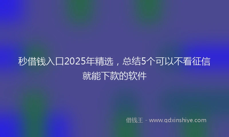秒借钱入口2025年精选，总结5个可以不看征信就能下款的软件