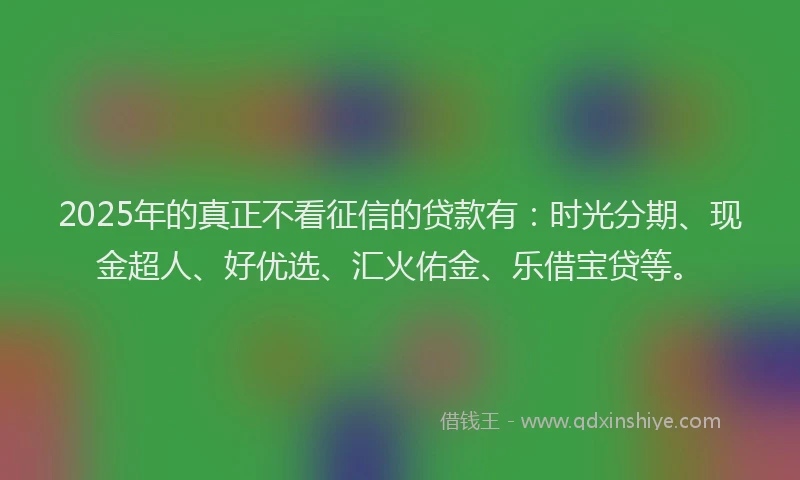 2025年的真正不看征信的贷款有：时光分期、现金超人、好优选、汇火佑金、乐借宝贷等。