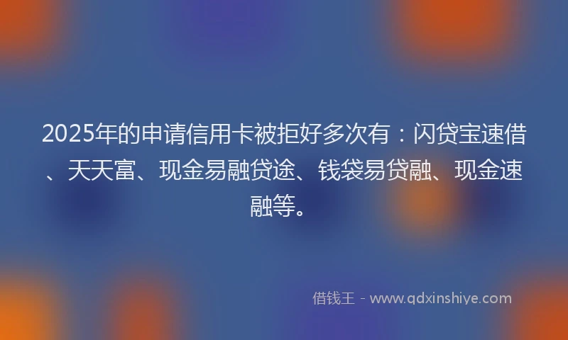 2025年的申请信用卡被拒好多次有：闪贷宝速借、天天富、现金易融贷途、钱袋易贷融、现金速融等。