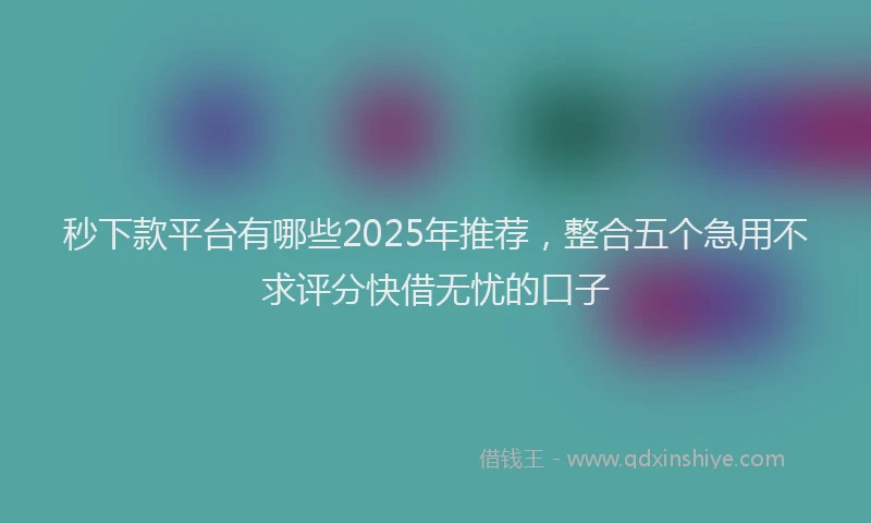 秒下款平台有哪些2025年推荐，整合五个急用不求评分快借无忧的口子