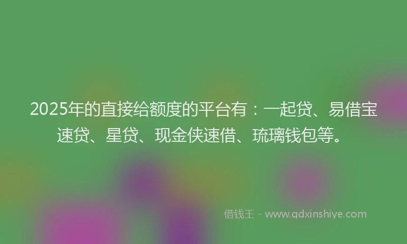 2025年的直接给额度的平台有：一起贷、易借宝速贷、星贷、现金侠速借、琉璃钱包等。
